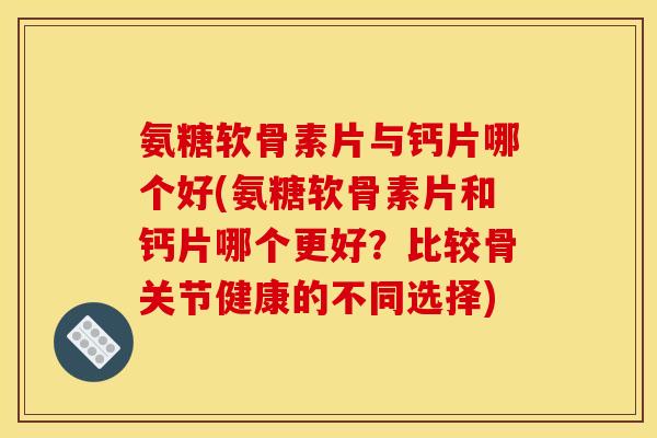 氨糖软骨素片与钙片哪个好(氨糖软骨素片和钙片哪个更好？比较骨关节健康的不同选择)
