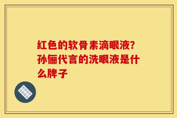 红色的软骨素滴眼液?孙俪代言的洗眼液是什么牌子 红色的软骨素滴眼液?孙俪代言的洗眼液是什么牌子