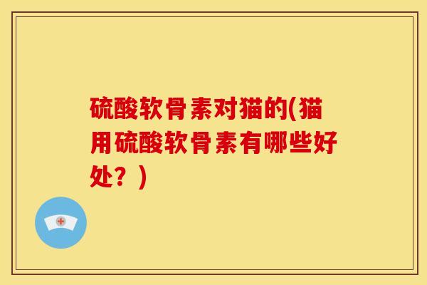 硫酸软骨素对猫的(猫用硫酸软骨素有哪些好处？)