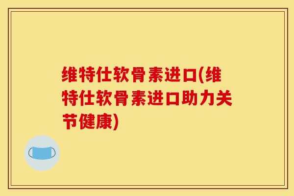 维特仕软骨素进口(维特仕软骨素进口助力关节健康)