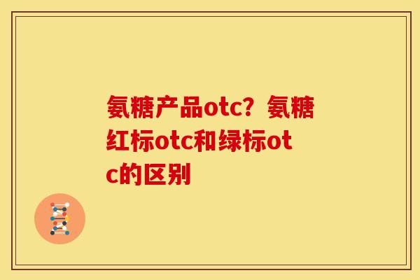 氨糖产品otc？氨糖红标otc和绿标otc的区别