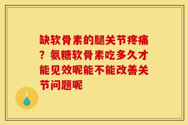 缺软骨素的腿关节疼痛？氨糖软骨素吃多久才能见效呢能不能改善关节问题呢