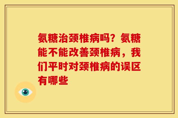 氨糖治颈椎病吗？氨糖能不能改善颈椎病，我们平时对颈椎病的误区有哪些