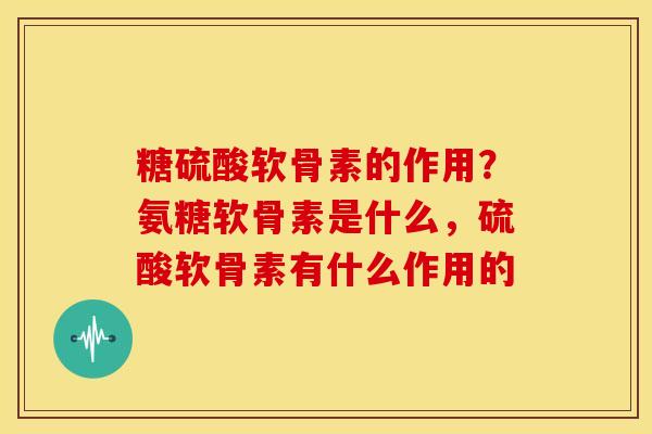 糖硫酸软骨素的作用？氨糖软骨素是什么，硫酸软骨素有什么作用的