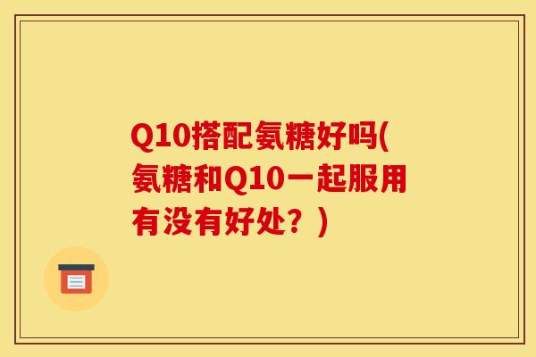Q10搭配氨糖好吗(氨糖和Q10一起服用有没有好处？)