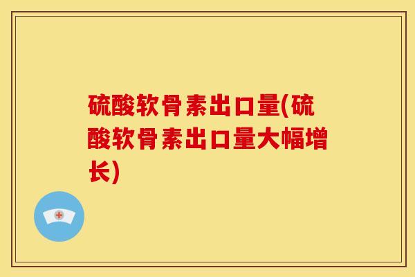 硫酸软骨素出口量(硫酸软骨素出口量大幅增长)