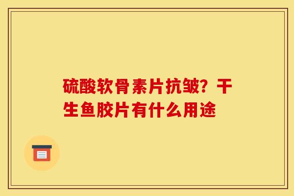 硫酸软骨素片抗皱？干生鱼胶片有什么用途