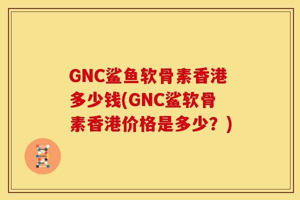 GNC鲨鱼软骨素香港多少钱(GNC鲨软骨素香港价格是多少？)