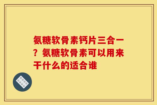 氨糖软骨素钙片三合一？氨糖软骨素可以用来干什么的适合谁
