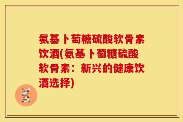 氨基卜萄糖硫酸软骨素饮酒(氨基卜萄糖硫酸软骨素：新兴的健康饮酒选择)