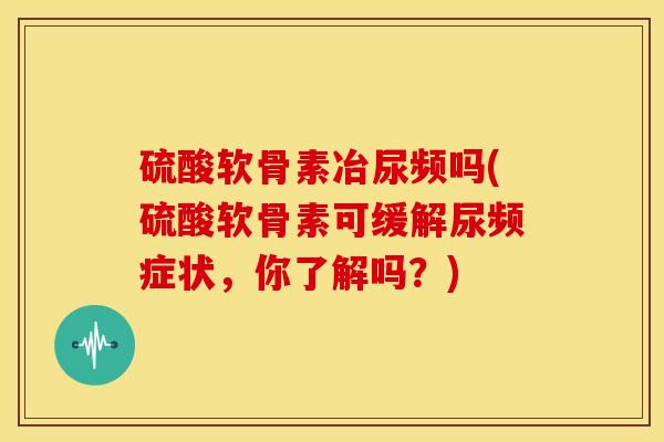 硫酸软骨素冶尿频吗(硫酸软骨素可缓解尿频症状,你了解吗?) 硫酸软骨素冶尿频吗(硫酸软骨素可缓解尿频症状,你了解吗?)