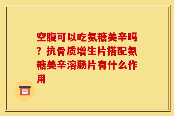空腹可以吃氨糖美辛吗？抗骨质增生片搭配氨糖美辛溶肠片有什么作用