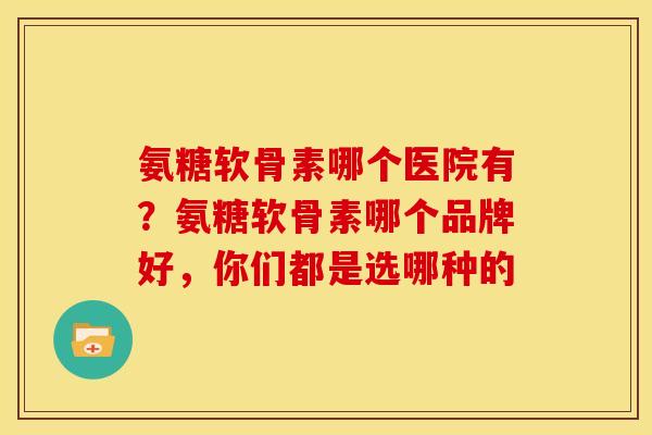 氨糖软骨素哪个医院有？氨糖软骨素哪个品牌好，你们都是选哪种的