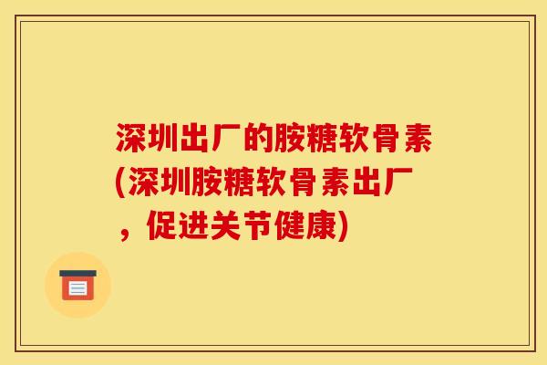 深圳出厂的胺糖软骨素(深圳胺糖软骨素出厂，促进关节健康)