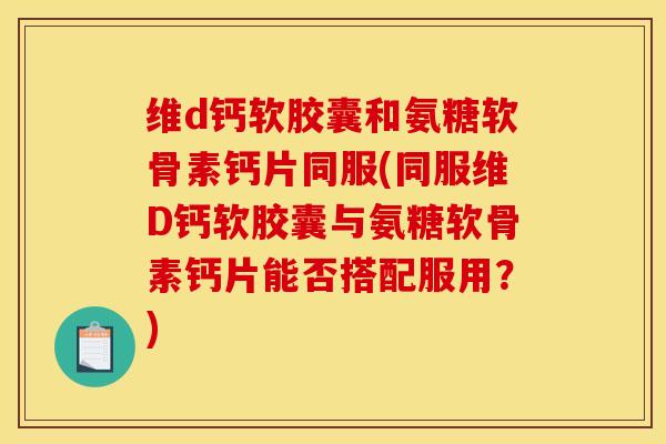 维d钙软胶囊和氨糖软骨素钙片同服(同服维D钙软胶囊与氨糖软骨素钙片能否搭配服用？)