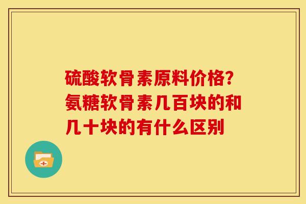 硫酸软骨素原料价格？氨糖软骨素几百块的和几十块的有什么区别