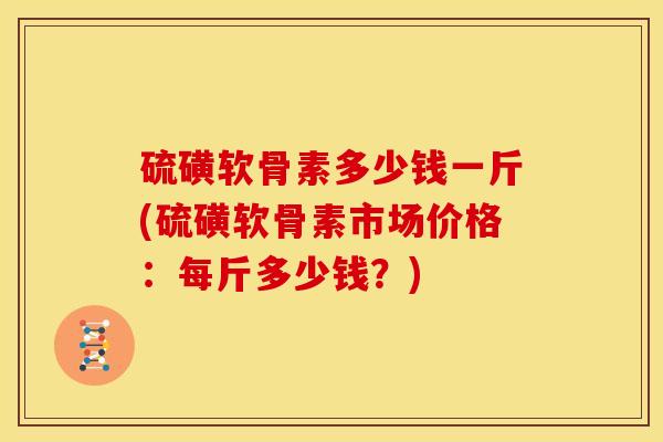 硫磺软骨素多少钱一斤(硫磺软骨素市场价格：每斤多少钱？)
