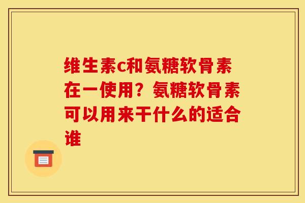 维生素c和氨糖软骨素在一使用？氨糖软骨素可以用来干什么的适合谁