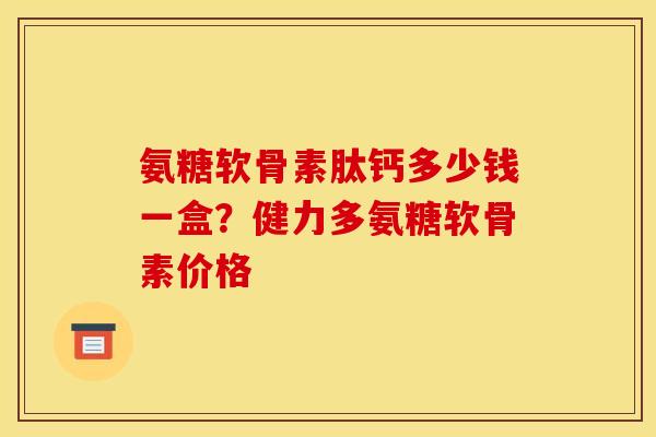 氨糖软骨素肽钙多少钱一盒？健力多氨糖软骨素价格