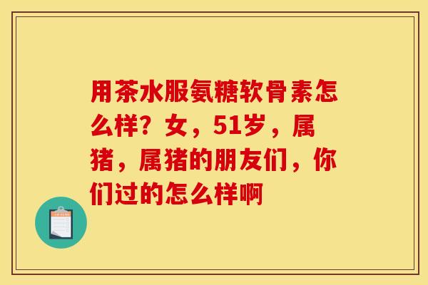 用茶水服氨糖软骨素怎么样?女,51岁,属猪,属猪的朋友们,你们过的怎么样啊 用茶水服氨糖软骨素怎么样?女,51岁,属猪,属猪的朋友们,你们过的怎么样啊