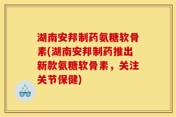 湖南安邦制药氨糖软骨素(湖南安邦制药推出新款氨糖软骨素，关注关节保健)