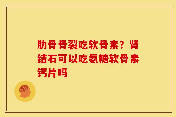 肋骨骨裂吃软骨素?结石可以吃氨糖软骨素钙片吗 肋骨骨裂吃软骨素?结石可以吃氨糖软骨素钙片吗