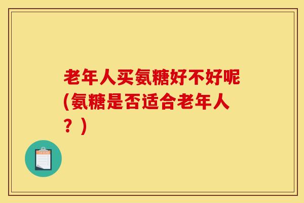 老年人买氨糖好不好呢(氨糖是否适合老年人？)