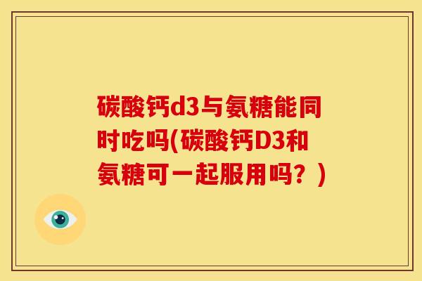 碳酸钙d3与氨糖能同时吃吗(碳酸钙D3和氨糖可一起服用吗?) 碳酸钙d3与氨糖能同时吃吗(碳酸钙D3和氨糖可一起服用吗?)