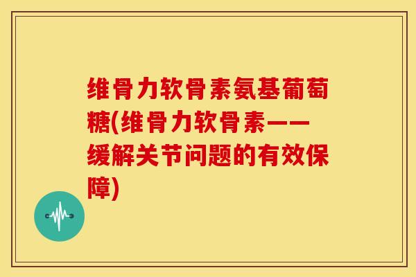 维骨力软骨素氨基葡萄糖(维骨力软骨素——缓解关节问题的有效保障)