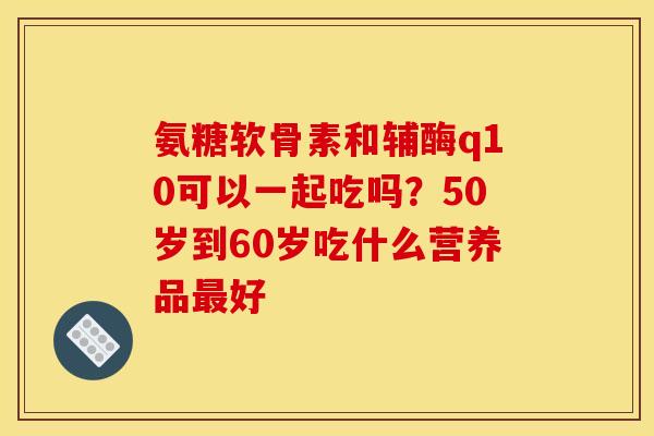 氨糖软骨素和辅酶q10可以一起吃吗?50岁到60岁吃什么营养品好 氨糖软骨素和辅酶q10可以一起吃吗?50岁到60岁吃什么营养品好