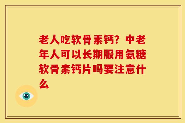 老人吃软骨素钙？中老年人可以长期服用氨糖软骨素钙片吗要注意什么
