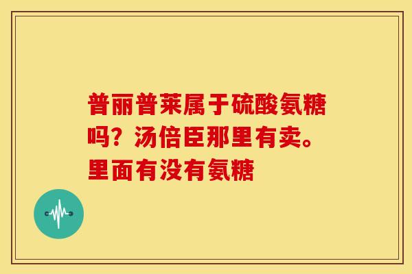 普丽普莱属于硫酸氨糖吗？汤倍臣那里有卖。里面有没有氨糖
