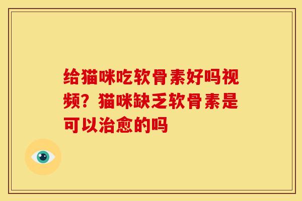 给猫咪吃软骨素好吗视频？猫咪缺乏软骨素是可以治愈的吗