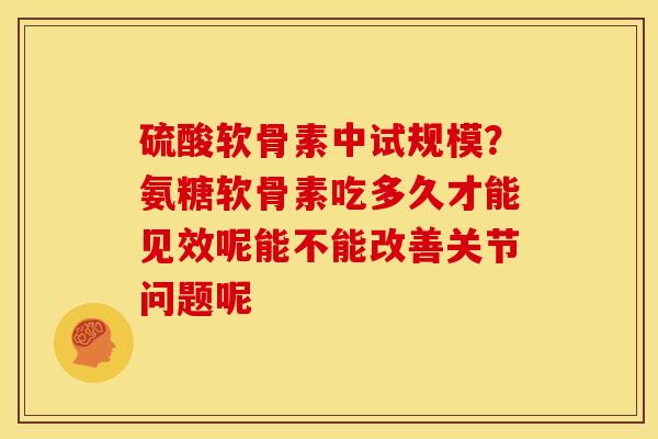 硫酸软骨素中试规模？氨糖软骨素吃多久才能见效呢能不能改善关节问题呢