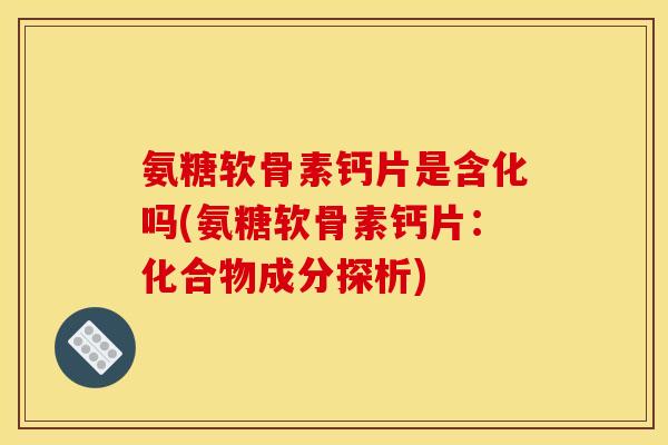 氨糖软骨素钙片是含化吗(氨糖软骨素钙片：化合物成分探析)