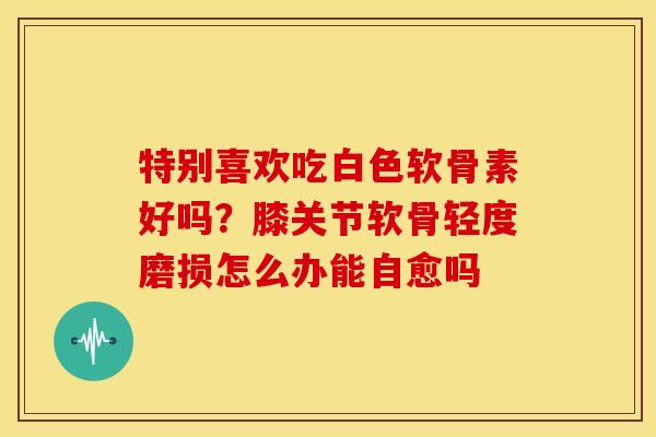 特别喜欢吃白色软骨素好吗？膝关节软骨轻度磨损怎么办能自愈吗