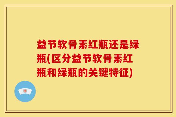 益节软骨素红瓶还是绿瓶(区分益节软骨素红瓶和绿瓶的关键特征)