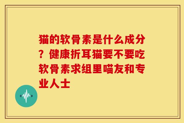猫的软骨素是什么成分？健康折耳猫要不要吃软骨素求组里喵友和专业人士