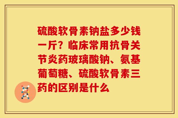 硫酸软骨素钠盐多少钱一斤？临床常用抗骨关节炎药玻璃酸钠、氨基葡萄糖、硫酸软骨素三药的区别是什么