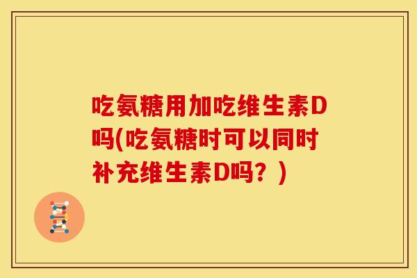 吃氨糖用加吃维生素D吗(吃氨糖时可以同时补充维生素D吗？)