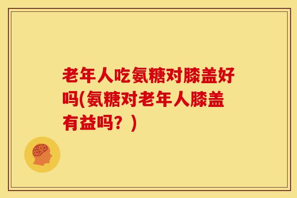 老年人吃氨糖对膝盖好吗(氨糖对老年人膝盖有益吗？)