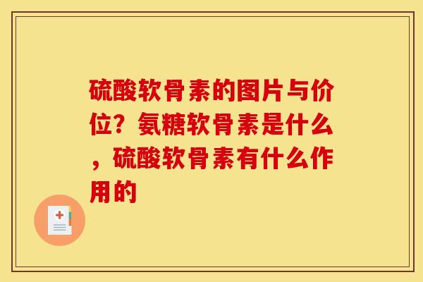 硫酸软骨素的图片与价位？氨糖软骨素是什么，硫酸软骨素有什么作用的