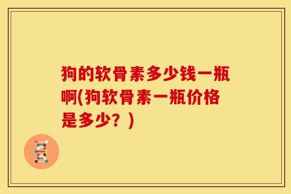 狗的软骨素多少钱一瓶啊(狗软骨素一瓶价格是多少？)