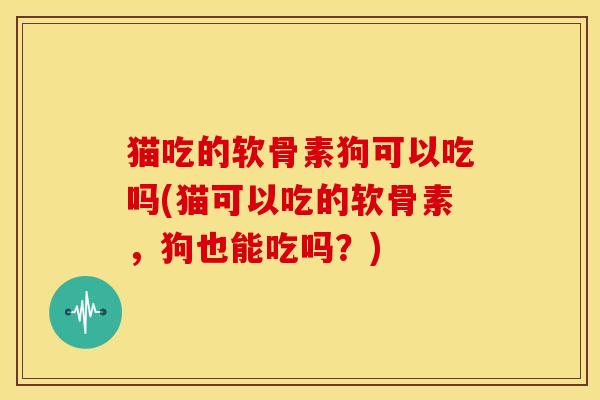 猫吃的软骨素狗可以吃吗(猫可以吃的软骨素,狗也能吃吗?) 猫吃的软骨素狗可以吃吗(猫可以吃的软骨素,狗也能吃吗?)