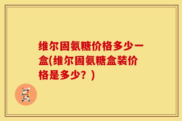 维尔固氨糖价格多少一盒(维尔固氨糖盒装价格是多少？)