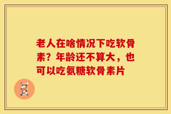 老人在啥情况下吃软骨素？年龄还不算大，也可以吃氨糖软骨素片