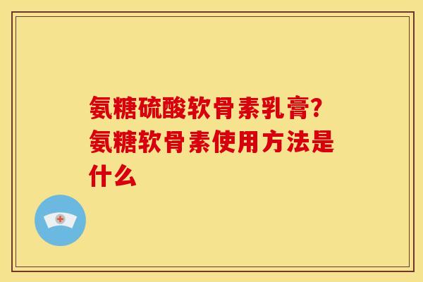 氨糖硫酸软骨素乳膏?氨糖软骨素使用方法是什么 氨糖硫酸软骨素乳膏?氨糖软骨素使用方法是什么