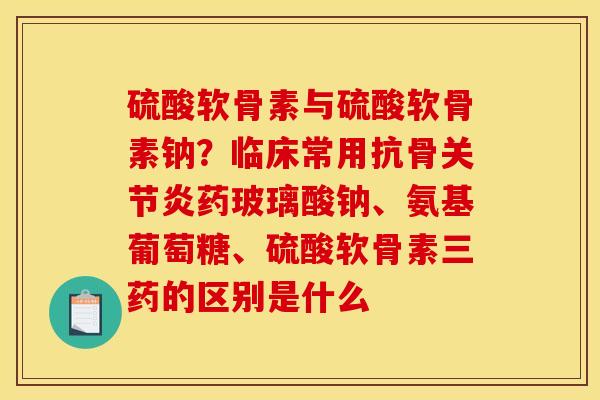 硫酸软骨素与硫酸软骨素钠？临床常用抗骨药玻璃酸钠、氨基葡萄糖、硫酸软骨素三药的区别是什么