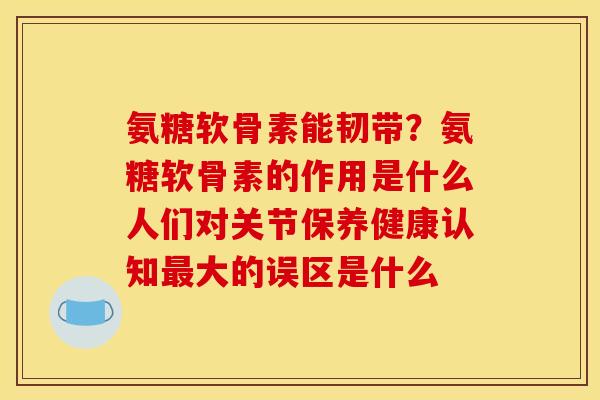 氨糖软骨素能韧带？氨糖软骨素的作用是什么人们对关节保养健康认知最大的误区是什么