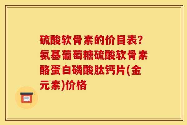 硫酸软骨素的价目表？氨基葡萄糖硫酸软骨素酪蛋白磷酸肽钙片(金元素)价格